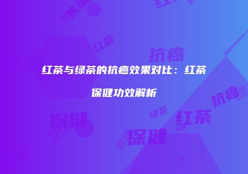 红茶与绿茶的抗癌效果对比：红茶保健功效解析