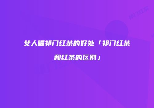 女人喝祁门红茶的好处「祁门红茶和红茶的区别」