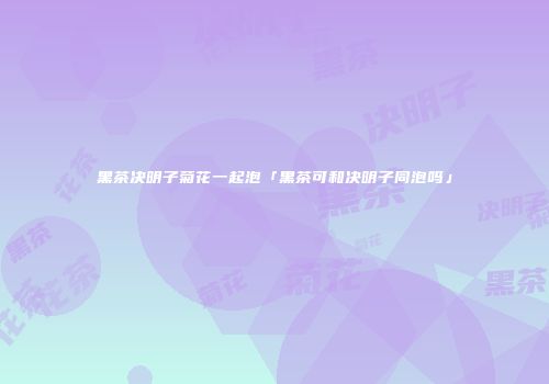 黑茶决明子菊花一起泡「黑茶可和决明子同泡吗」