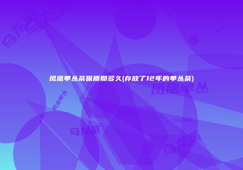 凤凰单丛茶保质期多久(存放了12年的单丛茶)