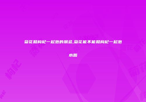菊花和枸杞一起泡的禁忌,菊花能不能和枸杞一起泡水喝
