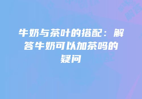 牛奶与茶叶的搭配：解答牛奶可以加茶吗的疑问