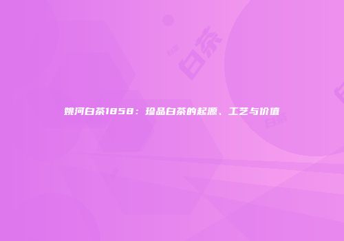 姚河白茶1858：珍品白茶的起源、工艺与价值