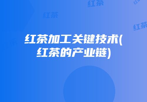 红茶加工关键技术(红茶的产业链)
