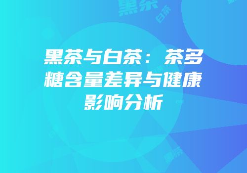 黑茶与白茶：茶多糖含量差异与健康影响分析