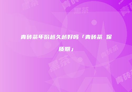 青砖茶年份越久越好吗「青砖茶 保质期」