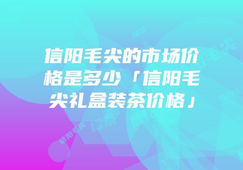 信阳毛尖的市场价格是多少「信阳毛尖礼盒装茶价格」