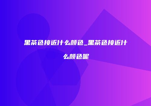 黑茶色接近什么颜色_黑茶色接近什么颜色呢