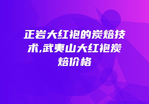 正岩大红袍的炭焙技术,武夷山大红袍炭焙价格