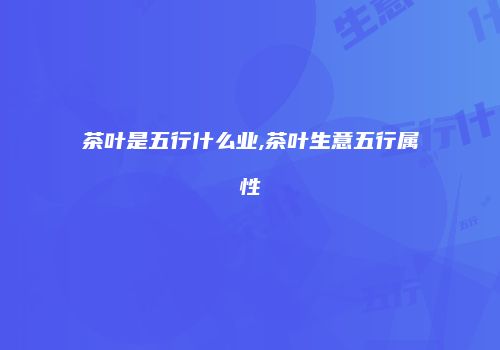 茶叶是五行什么业,茶叶生意五行属性