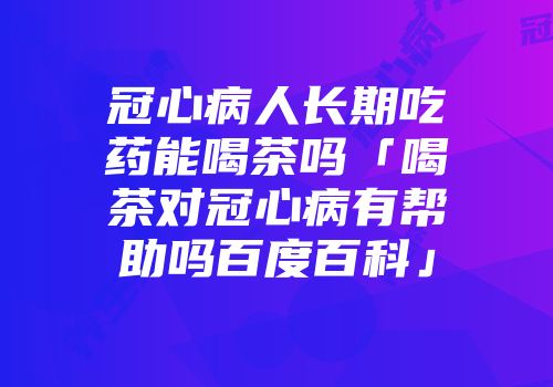 冠心病人长期吃药能喝茶吗「喝茶对冠心病有帮助吗百度百科」