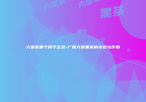 六堡茶哪个牌子正宗-广西六堡黑茶的功效与作用