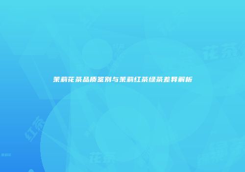 茉莉花茶品质鉴别与茉莉红茶绿茶差异解析