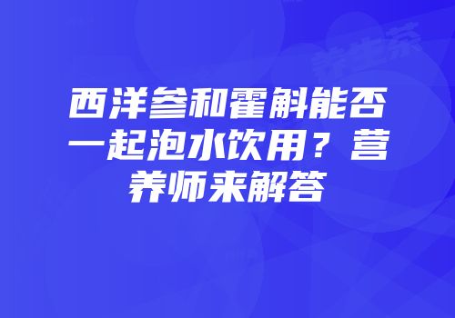 西洋参和霍斛能否一起泡水饮用？营养师来解答