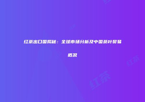 红茶出口国揭秘：全球市场分析及中国茶叶贸易概况
