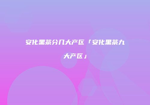 安化黑茶分几大产区「安化黑茶九大产区」