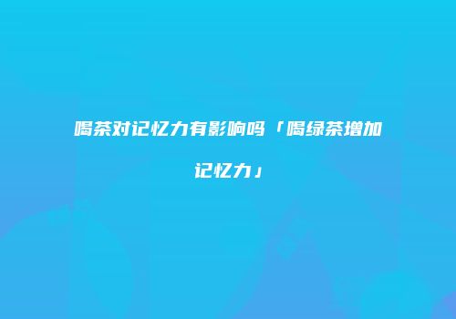 喝茶对记忆力有影响吗「喝绿茶增加记忆力」