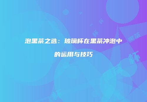泡黑茶之选：玻璃杯在黑茶冲泡中的运用与技巧