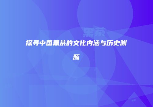 探寻中国黑茶的文化内涵与历史渊源