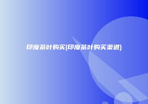 印度茶叶购买(印度茶叶购买渠道)