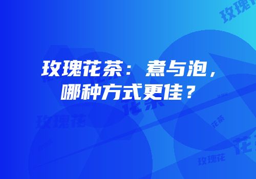 玫瑰花茶：煮与泡，哪种方式更佳？