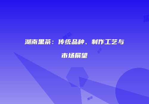 湖南黑茶：传统品种、制作工艺与市场展望