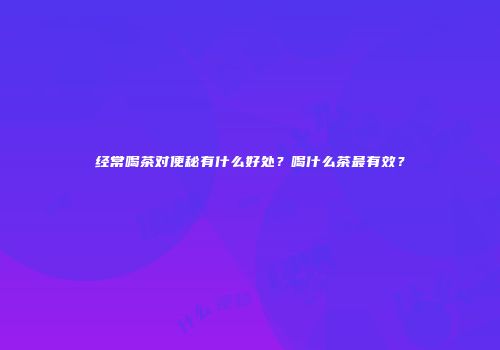 经常喝茶对便秘有什么好处？喝什么茶最有效？