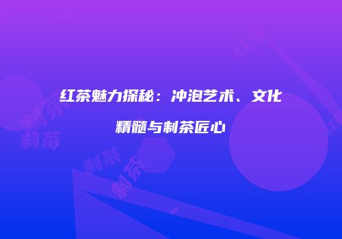 红茶魅力探秘：冲泡艺术、文化精髓与制茶匠心