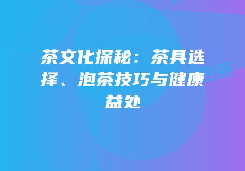 茶文化探秘：茶具选择、泡茶技巧与健康益处