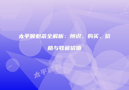 太平猴魁茶全解析：辨识、购买、价格与收藏价值