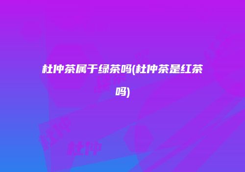 杜仲茶属于绿茶吗(杜仲茶是红茶吗)