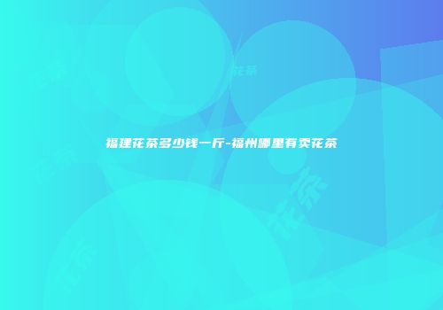 福建花茶多少钱一斤-福州哪里有卖花茶
