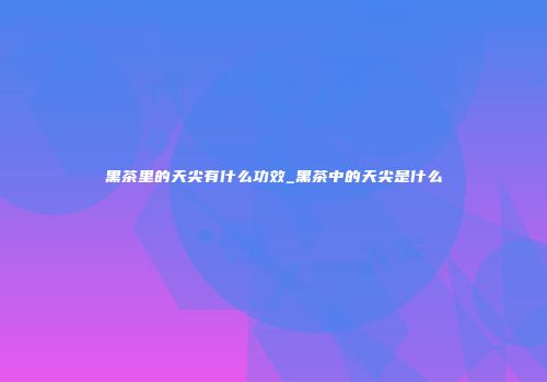 黑茶里的天尖有什么功效_黑茶中的天尖是什么