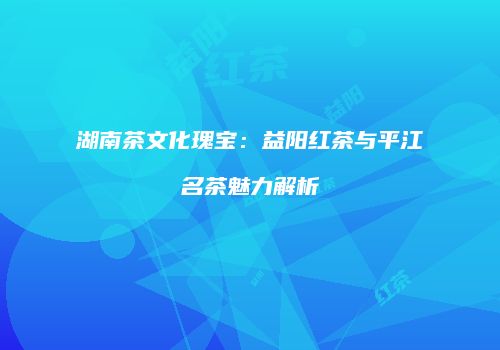 湖南茶文化瑰宝：益阳红茶与平江名茶魅力解析