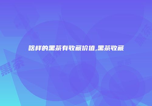啥样的黑茶有收藏价值,黑茶收藏
