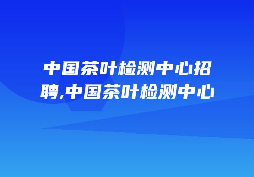 中国茶叶检测中心招聘,中国茶叶检测中心