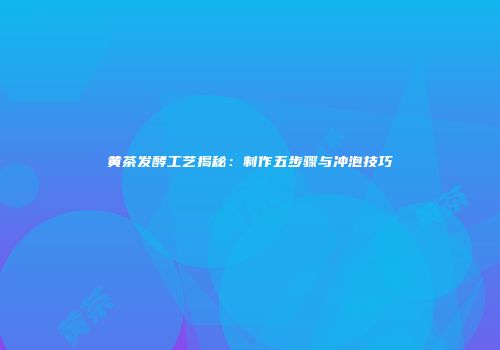黄茶发酵工艺揭秘：制作五步骤与冲泡技巧