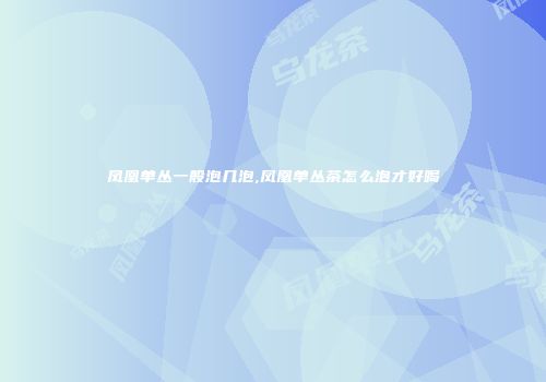 凤凰单丛一般泡几泡,凤凰单丛茶怎么泡才好喝