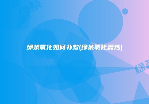 绿茶氧化如何补救(绿茶氧化复炒)