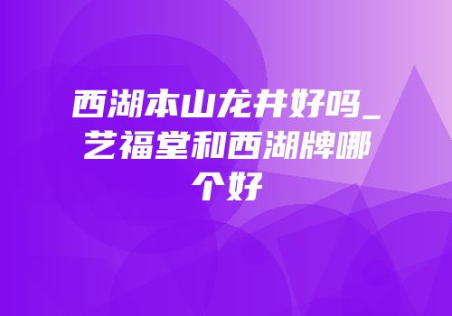 西湖本山龙井好吗_艺福堂和西湖牌哪个好