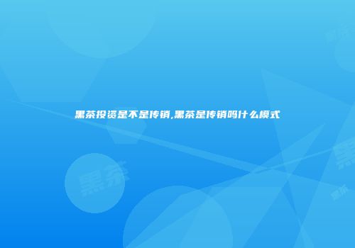 黑茶投资是不是传销,黑茶是传销吗什么模式