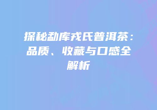 探秘勐库戎氏普洱茶：品质、收藏与口感全解析