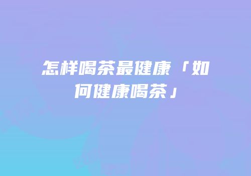 怎样喝茶最健康「如何健康喝茶」