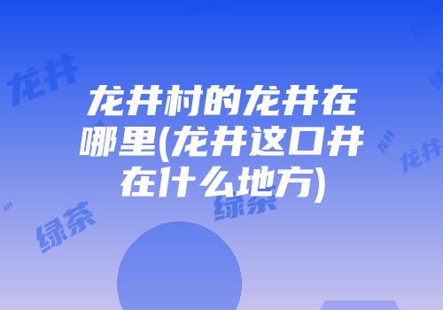 龙井村的龙井在哪里(龙井这口井在什么地方)