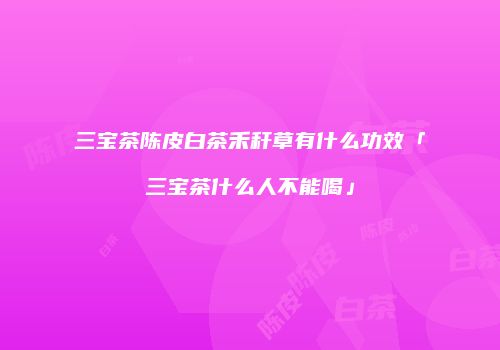 三宝茶陈皮白茶禾秆草有什么功效「三宝茶什么人不能喝」