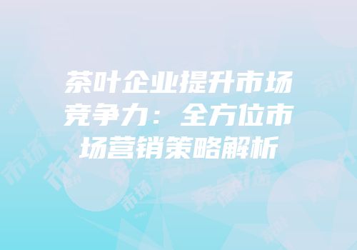 茶叶企业提升市场竞争力：全方位市场营销策略解析
