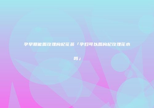 孕早期能喝玫瑰枸杞花茶「孕妇可以喝枸杞玫瑰花水吗」