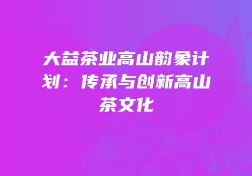 大益茶业高山韵象计划：传承与创新高山茶文化