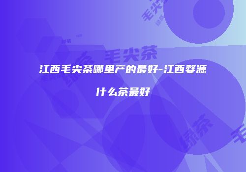 江西毛尖茶哪里产的最好-江西婺源什么茶最好