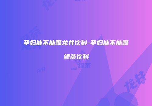 孕妇能不能喝龙井饮料-孕妇能不能喝绿茶饮料